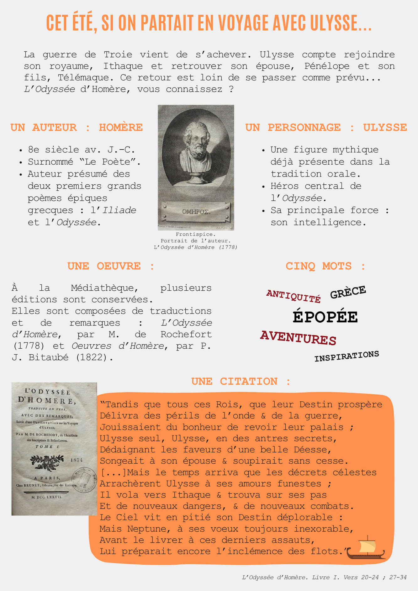 Cet été, si on partait en voyage avec Ulysse... La guerre de Troie vient de s’achever. Ulysse compte rejoindre son royaume, Ithaque et retrouver son épouse, Pénélope et son fils, Télémaque. Ce retour est loin de se passer comme prévu... L’Odyssée d’Homère, vous connaissez ? Un auteur : Homère 8e siècle av. J.-C. Surnommé “Le Poète”. Auteur présumé des deux premiers grands poèmes épiques grecques : l’Iliade et l’Odyssée. Un Personnage : Ulysse Une figure mythique déjà présente dans la tradition orale. Héros central de l’Odyssée. Sa principale force : son intelligence. Une œuvre : A la Médiathèque, plusieurs éditions sont conservées. Elles sont composées de traductions et de remarques : L’Odyssée d’Homère, par M. de Rochefort (1778) et Œuvres d’Homère, par P. J. Bitaubé (1822).  Cinq mots : Antiquité Grèce Épopée Aventures inspirations Une Citation : “Tandis que tous ces Rois, que leur Destin prospère Délivra des périls de l’onde & de la guerre, Jouissaient du bonheur de revoir leur palais ; Ulysse seul, Ulysse, en des antres secrets, Dédaignant les faveurs d’une belle Déesse, Songeait à son épouse & soupirait sans cesse.  [...]Mais le temps arriva que les décrets célestes Arrachèrent Ulysse à ses amours funestes ; Il vola vers Ithaque & trouva sur ses pas Et de nouveaux dangers, & de nouveaux combats. Le Ciel vit en pitié son Destin déplorable : Mais Neptune, à ses vœux toujours inexorable, Avant le livrer à ces derniers assauts, Lui préparait encore l’inclémence de flots.” L’Odyssée d’Homère. Livre I. Vers 20-24 ; 27-34