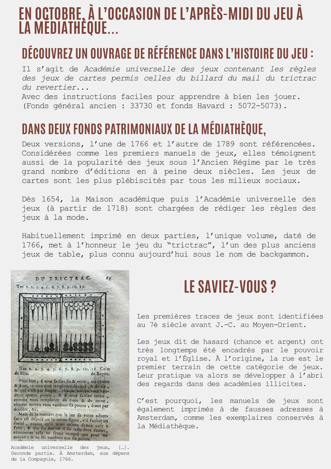 En octobre, à l’occasion de l’après-midi du jeu à la médiathèque...  Découvrez un ouvrage de référence dans l’histoire du jeu : Il s’agit de Académie universelle des jeux contenant les règles des jeux de cartes permis celles du billard du mail du trictrac du revertier...  Avec des instructions faciles pour apprendre à bien les jouer. (Fonds général ancien : 33730 et fonds Havard : 5072-5073).  Dans deux fonds patrimoniaux de la médiathèque, Deux versions, l’une de 1766 et l’autre de 1789 sont référencées. Considérées comme les premiers manuels de jeux, elles témoignent aussi de la popularité des jeux sous l’Ancien Régime par le très grand nombre d’éditions en à peine deux siècles. Les jeux de cartes sont les plus plébiscités par tous les milieux sociaux. Dès 1654, la Maison académique puis l’Académie universelle des jeux (à partir de 1718) sont chargées de rédiger les règles des jeux à la mode. Habituellement imprimé en deux parties, l’unique volume, daté de 1766, met à l’honneur le jeu du “trictrac”, l’un des plus anciens jeux de table, plus connu aujourd’hui sous le nom de backgammon.  Le saviez-vous ? Les premières traces de jeux sont identifiées au 7è siècle avant J.-C. au Moyen-Orient. Les jeux dit de hasard (chance et argent) ont très longtemps été encadrés par le pouvoir royal et l’Église. À l’origine, la rue est le premier terrain de cette catégorie de jeux. Leur pratique va alors se développer à l’abri des regards dans des académies illicites. C’est pourquoi, les manuels de jeux sont également imprimés à de fausses adresses à Amsterdam, comme les exemplaires conservés à la Médiathèque.  Légende : Académie universelle des jeux, […]. Seconde partie. À Amsterdam, aux dépens de la Compagnie, 1766.