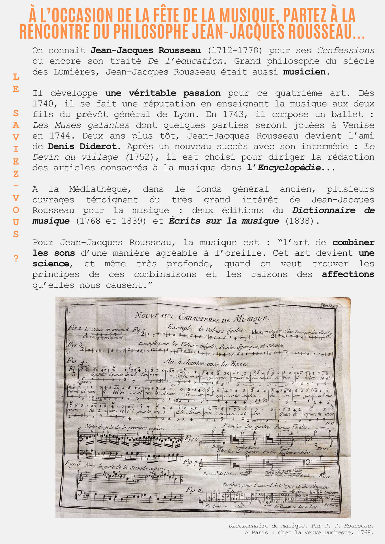 A l’occasion de la fête de la musique, partez à la rencontre du philosophe Jean-Jacques Rousseau... Le saviez-vous ? On connaît Jean-Jacques Rousseau (1712-1778) pour ses Confessions ou encore son traité De l’éducation. Grand philosophe du siècle des Lumières, Jean-Jacques Rousseau était aussi musicien.  Il développe une véritable passion pour ce quatrième art. Dès 1740, il se fait une réputation en enseignant la musique aux deux fils du prévôt général de Lyon. En 1743, il compose un ballet : Les Muses galantes dont quelques parties seront jouées à Venise en 1744. Deux ans plus tôt, Jean-Jacques Rousseau devient l’ami de Denis Diderot. Après un nouveau succès avec son intermède : Le Devin du village (1752), il est choisi pour diriger la rédaction des articles consacrés à la musique dans l’Encyclopédie...  A la Médiathèque, dans le fonds général ancien, plusieurs ouvrages témoignent du très grand intérêt de Jean-Jacques Rousseau pour la musique : deux éditions du Dictionnaire de musique (1768 et 1839) et Écrits sur la musique (1838).  Pour Jean-Jacques Rousseau, la musique est : “l’art de combiner les sons d’une manière agréable à l’oreille. Cet art devient une science, et même très profonde, quand on veut trouver les principes de ces combinaisons et les raisons des affections qu’elles nous causent.” 