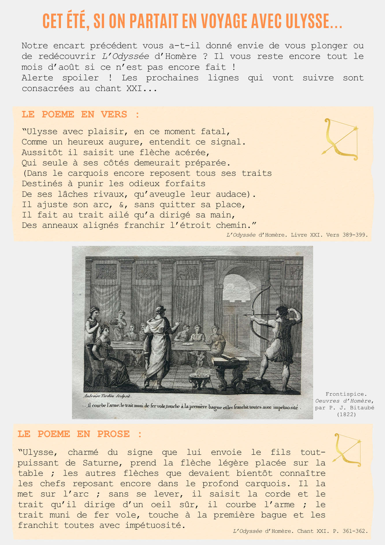 Cet été, si on partait en voyage avec Ulysse...  Notre encart précédent vous a-t-il donné envie de vous plonger ou de redécouvrir L’Odyssée d’Homère ? Il vous reste encore tout le mois d’août si ce n’est pas encore fait ! Alerte spoiler ! Les prochaines lignes qui vont suivre sont consacrées au chant XXI...  Le poème en vers : “Ulysse avec plaisir, en ce moment fatal, Comme un heureux augure, entendit ce signal. Aussitôt il saisit une flèche acérée, Qui seule à ses côtés demeurait préparée. (Dans le carquois encore reposent tous ses traits Destinés à punir les odieux forfaits De ses lâches rivaux, qu’aveugle leur audace). Il ajuste son arc, &, sans quitter sa place, Il fait au trait ailé qu’a dirigé sa main, Des anneaux alignés franchir l’étroit chemin.” L’Odyssée d’Homère. Livre XXI. Vers 389-399.  Le poème en prose : “Ulysse, charmé du signe que lui envoie le fils tout-puissant de Saturne, prend la flèche légère placée sur la table ; les autres flèches que devaient bientôt connaître les chefs reposant encore dans le profond carquois. Il la met sur l’arc ; sans se lever, il saisit la corde et le trait qu’il dirige d’un oeil sûr, il courbe l’arme ; le trait muni de fer vole, touche à la première bague et les franchit toutes avec impétuosité. L’Odyssée d’Homère. Chant XXI. P. 361-362.
